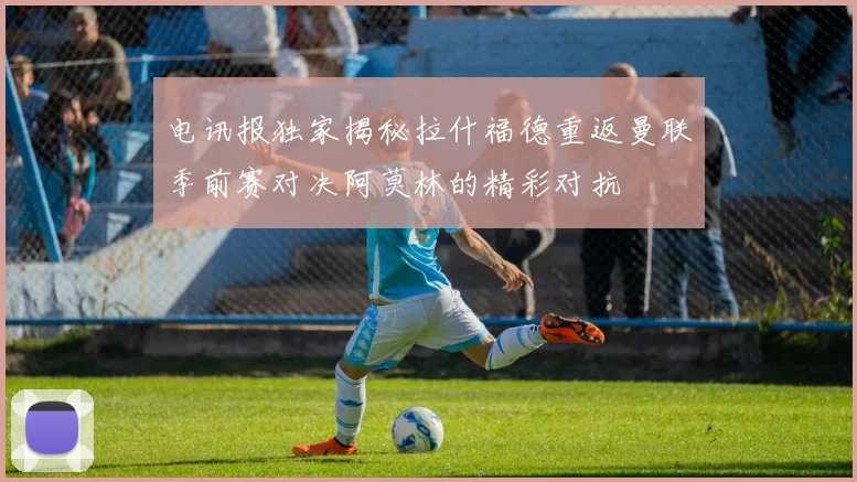 电讯报独家揭秘拉什福德重返曼联季前赛对决阿莫林的精彩对抗